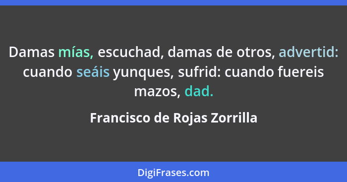 Damas mías, escuchad, damas de otros, advertid: cuando seáis yunques, sufrid: cuando fuereis mazos, dad.... - Francisco de Rojas Zorrilla