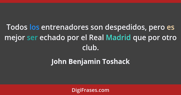 Todos los entrenadores son despedidos, pero es mejor ser echado por el Real Madrid que por otro club.... - John Benjamin Toshack