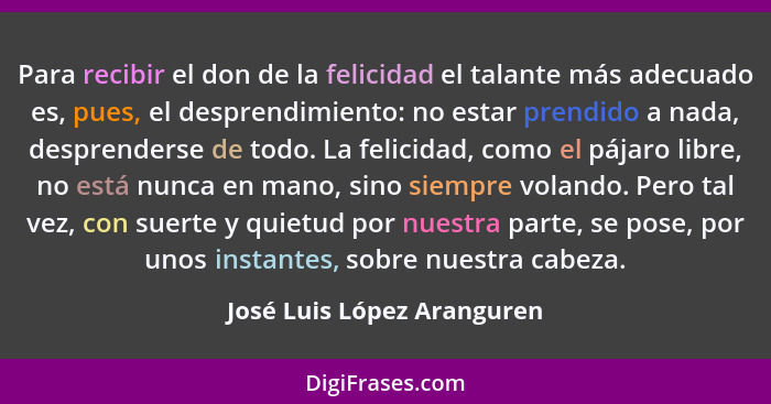 Para recibir el don de la felicidad el talante más adecuado es, pues, el desprendimiento: no estar prendido a nada, despre... - José Luis López Aranguren