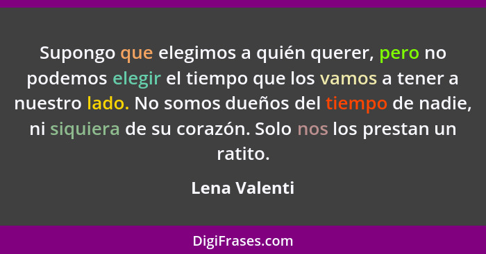 Supongo que elegimos a quién querer, pero no podemos elegir el tiempo que los vamos a tener a nuestro lado. No somos dueños del tiempo... - Lena Valenti