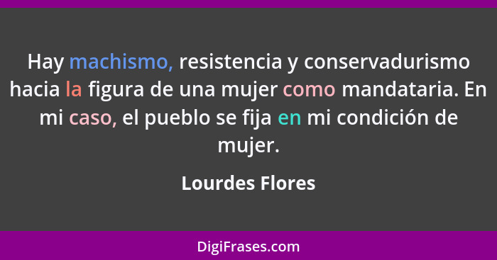 Hay machismo, resistencia y conservadurismo hacia la figura de una mujer como mandataria. En mi caso, el pueblo se fija en mi condici... - Lourdes Flores