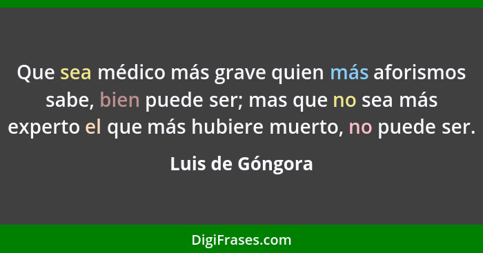 Que sea médico más grave quien más aforismos sabe, bien puede ser; mas que no sea más experto el que más hubiere muerto, no puede se... - Luis de Góngora