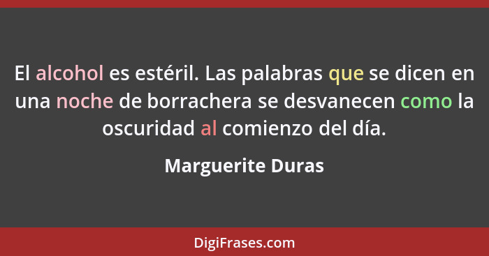 El alcohol es estéril. Las palabras que se dicen en una noche de borrachera se desvanecen como la oscuridad al comienzo del día.... - Marguerite Duras