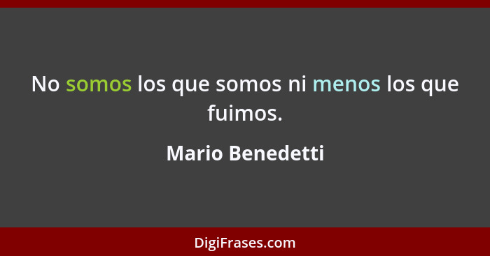 No somos los que somos ni menos los que fuimos.... - Mario Benedetti