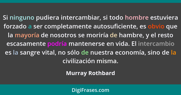 Si ninguno pudiera intercambiar, si todo hombre estuviera forzado a ser completamente autosuficiente, es obvio que la mayoría de nos... - Murray Rothbard