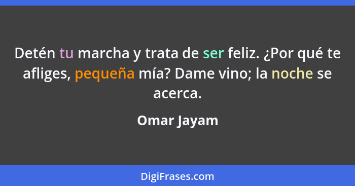 Detén tu marcha y trata de ser feliz. ¿Por qué te afliges, pequeña mía? Dame vino; la noche se acerca.... - Omar Jayam