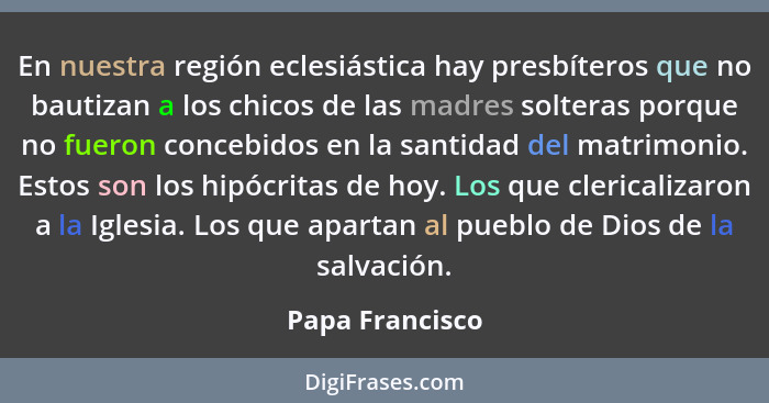 En nuestra región eclesiástica hay presbí­teros que no bautizan a los chicos de las madres solteras porque no fueron concebidos en la... - Papa Francisco