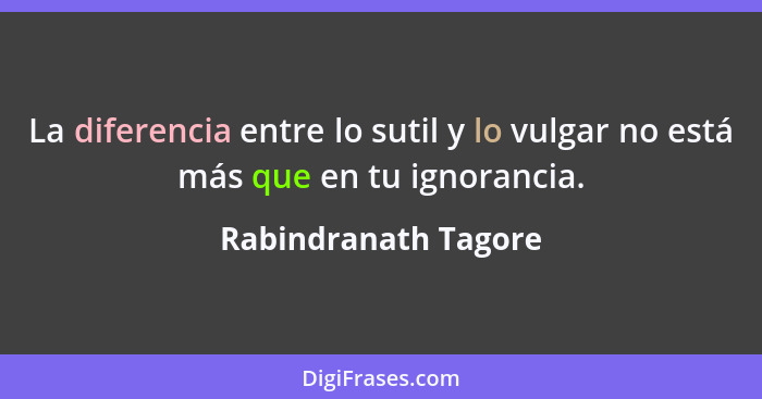 La diferencia entre lo sutil y lo vulgar no está más que en tu ignorancia.... - Rabindranath Tagore