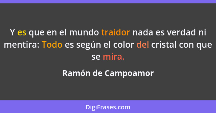 Y es que en el mundo traidor nada es verdad ni mentira: Todo es según el color del cristal con que se mira.... - Ramón de Campoamor