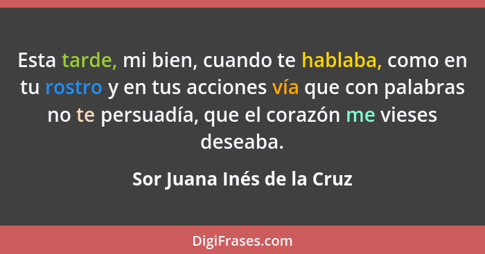 Esta tarde, mi bien, cuando te hablaba, como en tu rostro y en tus acciones vía que con palabras no te persuadía, que el c... - Sor Juana Inés de la Cruz