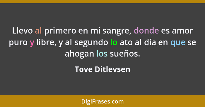 Llevo al primero en mi sangre, donde es amor puro y libre, y al segundo lo ato al día en que se ahogan los sueños.... - Tove Ditlevsen