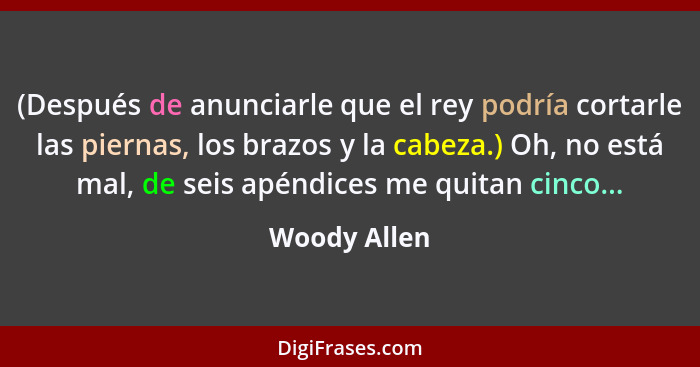 (Después de anunciarle que el rey podría cortarle las piernas, los brazos y la cabeza.) Oh, no está mal, de seis apéndices me quitan cin... - Woody Allen