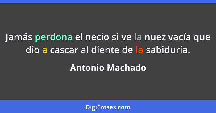 Jamás perdona el necio si ve la nuez vacía que dio a cascar al diente de la sabiduría.... - Antonio Machado