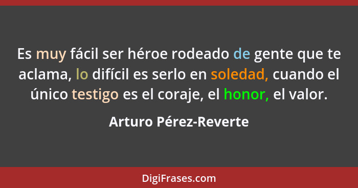 Es muy fácil ser héroe rodeado de gente que te aclama, lo difícil es serlo en soledad, cuando el único testigo es el coraje, el... - Arturo Pérez-Reverte