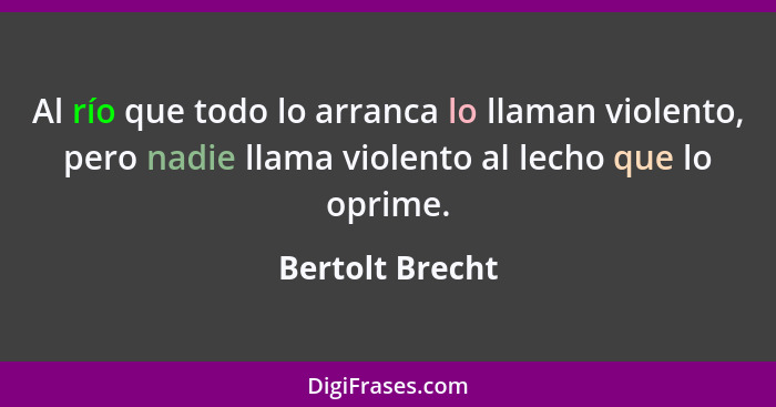 Al río que todo lo arranca lo llaman violento, pero nadie llama violento al lecho que lo oprime.... - Bertolt Brecht