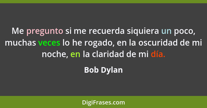 Me pregunto si me recuerda siquiera un poco, muchas veces lo he rogado, en la oscuridad de mi noche, en la claridad de mi día.... - Bob Dylan
