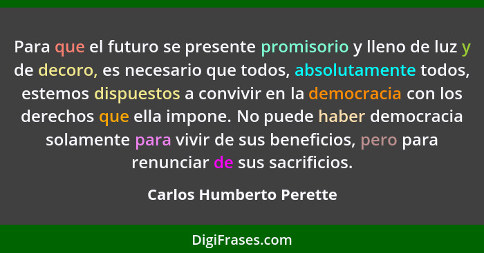 Para que el futuro se presente promisorio y lleno de luz y de decoro, es necesario que todos, absolutamente todos, estemos d... - Carlos Humberto Perette