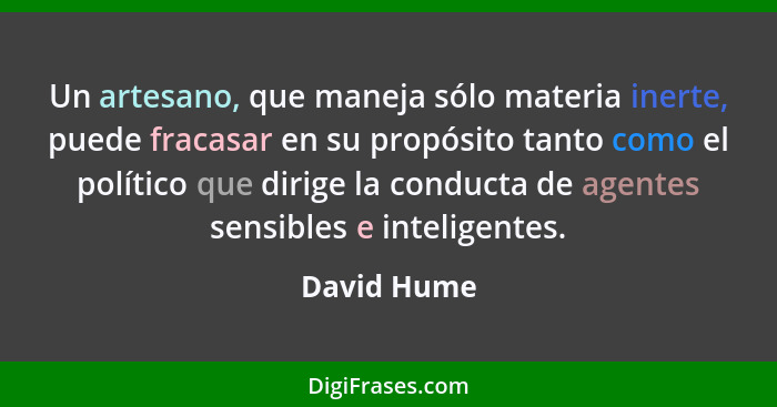 Un artesano, que maneja sólo materia inerte, puede fracasar en su propósito tanto como el político que dirige la conducta de agentes sens... - David Hume