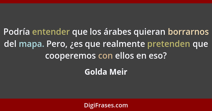 Podría entender que los árabes quieran borrarnos del mapa. Pero, ¿es que realmente pretenden que cooperemos con ellos en eso?... - Golda Meir