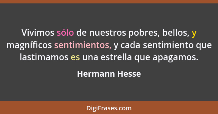 Vivimos sólo de nuestros pobres, bellos, y magníficos sentimientos, y cada sentimiento que lastimamos es una estrella que apagamos.... - Hermann Hesse