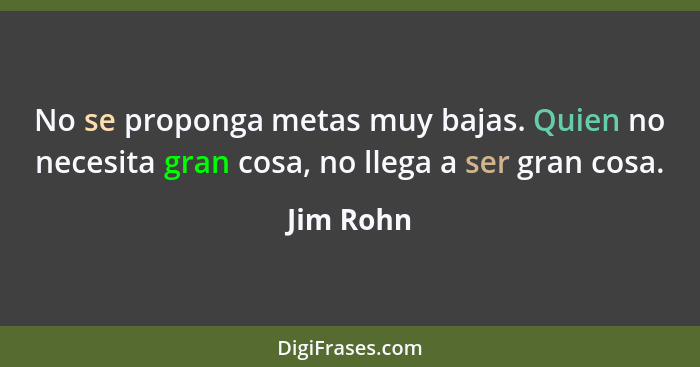 No se proponga metas muy bajas. Quien no necesita gran cosa, no llega a ser gran cosa.... - Jim Rohn