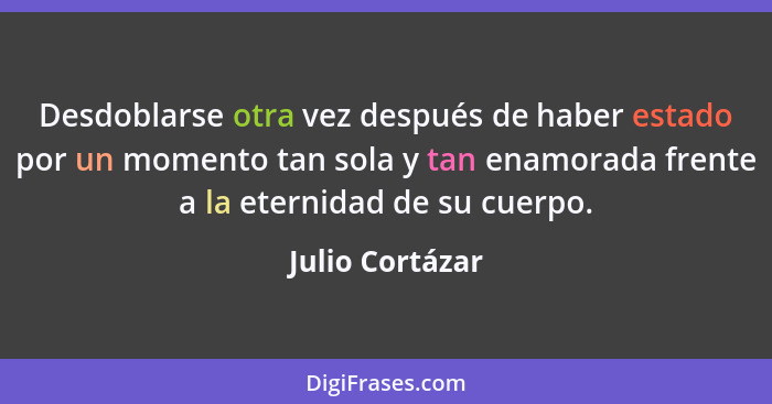 Desdoblarse otra vez después de haber estado por un momento tan sola y tan enamorada frente a la eternidad de su cuerpo.... - Julio Cortázar