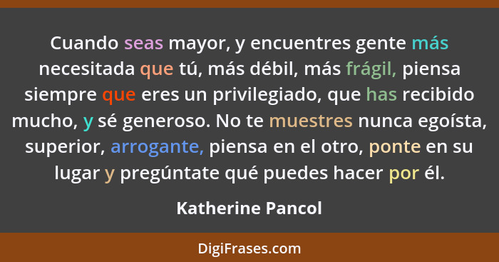 Cuando seas mayor, y encuentres gente más necesitada que tú, más débil, más frágil, piensa siempre que eres un privilegiado, que ha... - Katherine Pancol