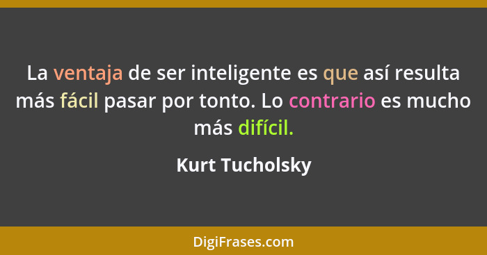 La ventaja de ser inteligente es que así resulta más fácil pasar por tonto. Lo contrario es mucho más difícil.... - Kurt Tucholsky