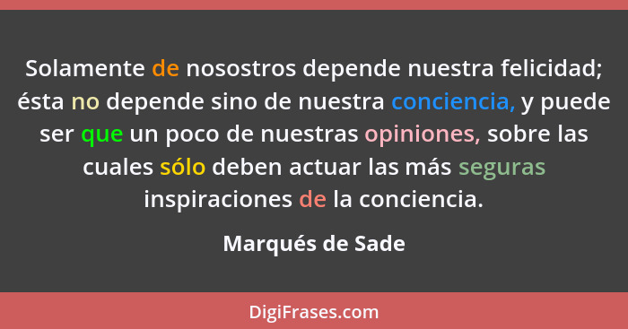 Solamente de nosostros depende nuestra felicidad; ésta no depende sino de nuestra conciencia, y puede ser que un poco de nuestras op... - Marqués de Sade