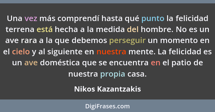 Una vez más comprendí hasta qué punto la felicidad terrena está hecha a la medida del hombre. No es un ave rara a la que debemos p... - Nikos Kazantzakis