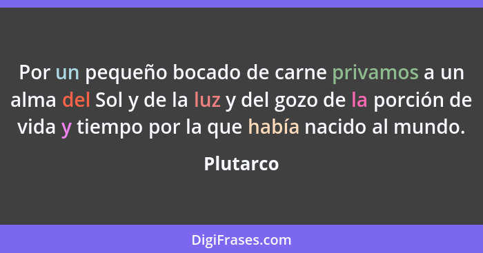 Por un pequeño bocado de carne privamos a un alma del Sol y de la luz y del gozo de la porción de vida y tiempo por la que había nacido al... - Plutarco