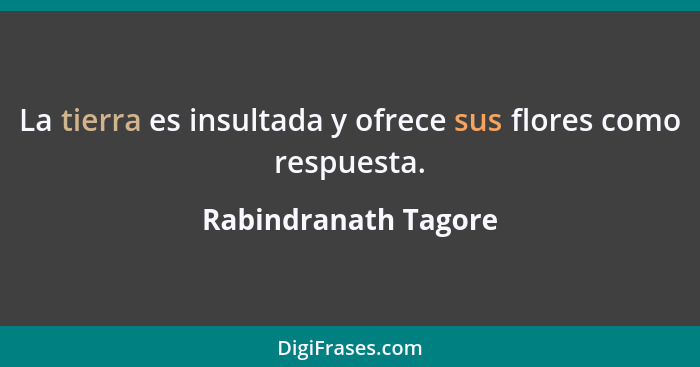 La tierra es insultada y ofrece sus flores como respuesta.... - Rabindranath Tagore