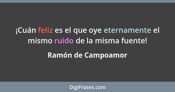 ¡Cuán feliz es el que oye eternamente el mismo ruido de la misma fuente!... - Ramón de Campoamor
