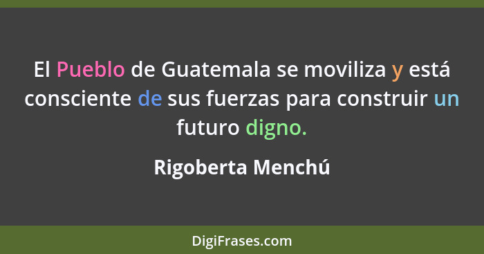 El Pueblo de Guatemala se moviliza y está consciente de sus fuerzas para construir un futuro digno.... - Rigoberta Menchú