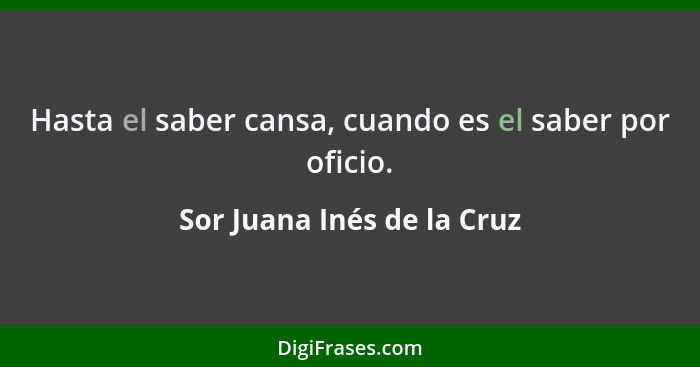 Hasta el saber cansa, cuando es el saber por oficio.... - Sor Juana Inés de la Cruz