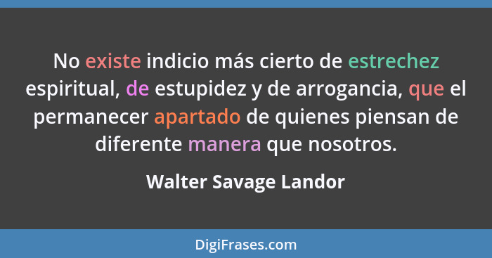 No existe indicio más cierto de estrechez espiritual, de estupidez y de arrogancia, que el permanecer apartado de quienes piens... - Walter Savage Landor