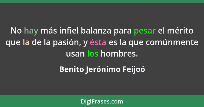 No hay más infiel balanza para pesar el mérito que la de la pasión, y ésta es la que comúnmente usan los hombres.... - Benito Jerónimo Feijoó