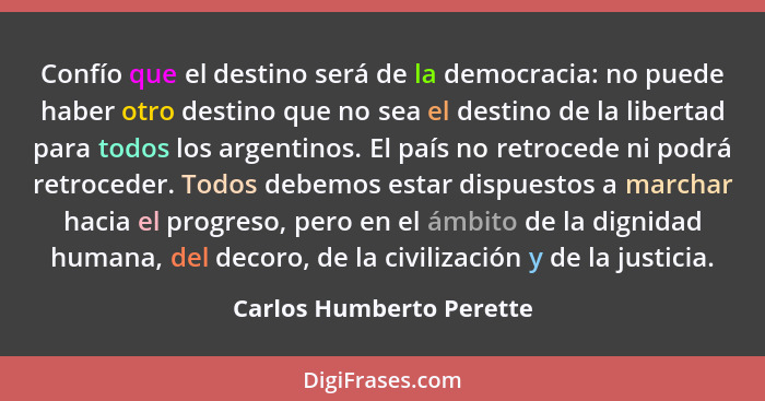 Confío que el destino será de la democracia: no puede haber otro destino que no sea el destino de la libertad para todos los... - Carlos Humberto Perette