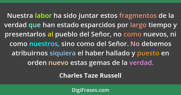 Nuestra labor ha sido juntar estos fragmentos de la verdad que han estado esparcidos por largo tiempo y presentarlos al pueblo... - Charles Taze Russell