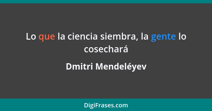 Lo que la ciencia siembra, la gente lo cosechará... - Dmitri Mendeléyev