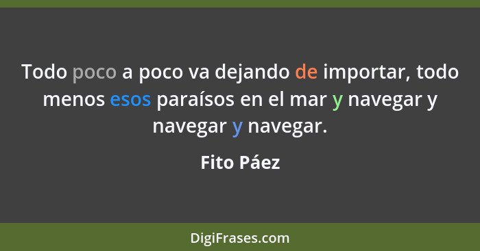 Todo poco a poco va dejando de importar, todo menos esos paraísos en el mar y navegar y navegar y navegar.... - Fito Páez