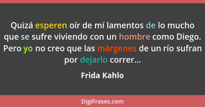 Quizá esperen oír de mí lamentos de lo mucho que se sufre viviendo con un hombre como Diego. Pero yo no creo que las márgenes de un río... - Frida Kahlo