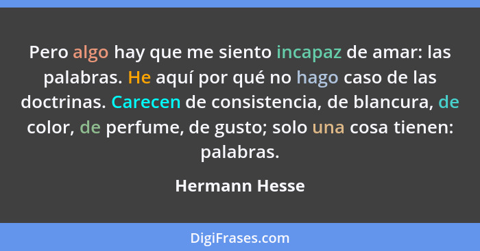 Pero algo hay que me siento incapaz de amar: las palabras. He aquí por qué no hago caso de las doctrinas. Carecen de consistencia, de... - Hermann Hesse