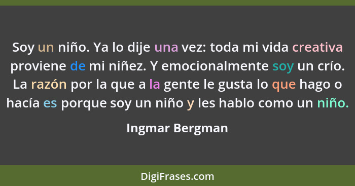 Soy un niño. Ya lo dije una vez: toda mi vida creativa proviene de mi niñez. Y emocionalmente soy un crío. La razón por la que a la g... - Ingmar Bergman