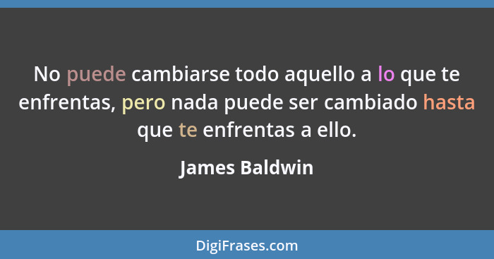 No puede cambiarse todo aquello a lo que te enfrentas, pero nada puede ser cambiado hasta que te enfrentas a ello.... - James Baldwin