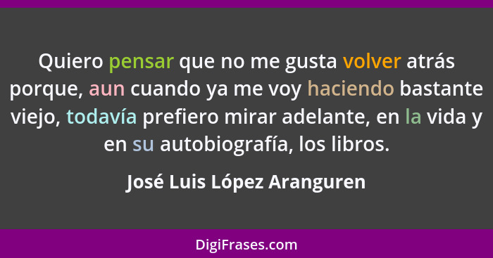 Quiero pensar que no me gusta volver atrás porque, aun cuando ya me voy haciendo bastante viejo, todavía prefiero mirar ad... - José Luis López Aranguren