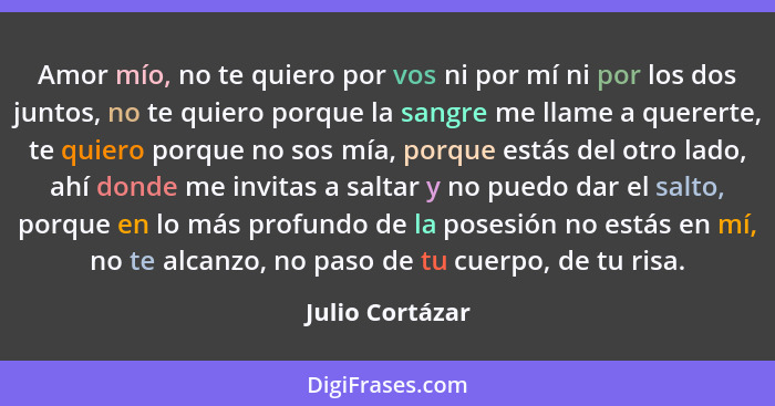 Amor mío, no te quiero por vos ni por mí ni por los dos juntos, no te quiero porque la sangre me llame a quererte, te quiero porque n... - Julio Cortázar