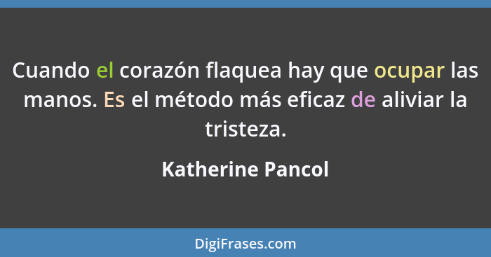 Cuando el corazón flaquea hay que ocupar las manos. Es el método más eficaz de aliviar la tristeza.... - Katherine Pancol