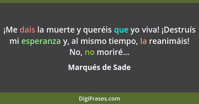 ¡Me dais la muerte y queréis que yo viva! ¡Destruís mi esperanza y, al mismo tiempo, la reanimáis! No, no moriré...... - Marqués de Sade