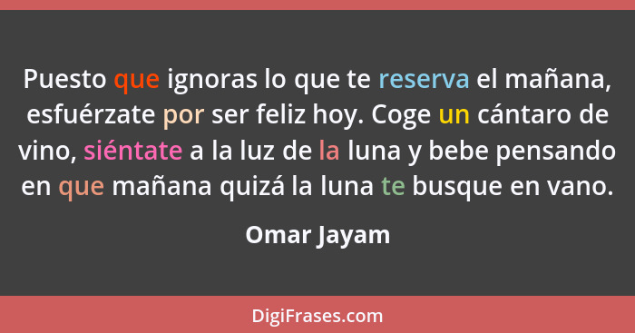 Puesto que ignoras lo que te reserva el mañana, esfuérzate por ser feliz hoy. Coge un cántaro de vino, siéntate a la luz de la luna y beb... - Omar Jayam